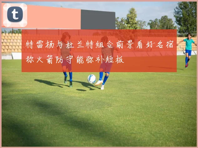 特雷杨与杜兰特组合前景看好名宿称火箭防守能弥补短板