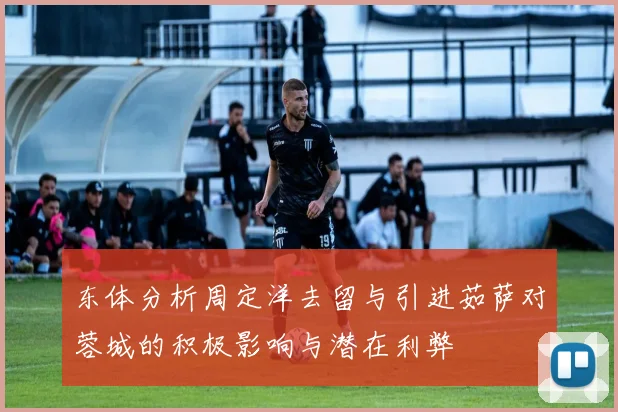 东体分析周定洋去留与引进茹萨对蓉城的积极影响与潜在利弊