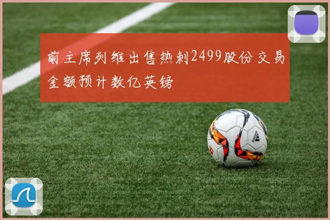 前主席列维出售热刺2499股份交易金额预计数亿英镑