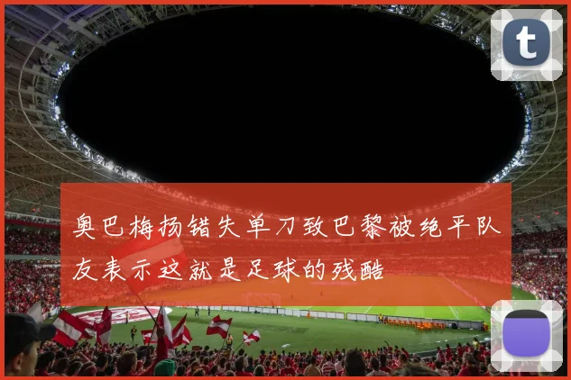 奥巴梅扬错失单刀致巴黎被绝平队友表示这就是足球的残酷