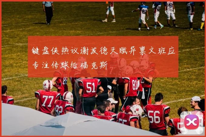 键盘侠热议谢泼德天赋异禀文班应专注传球给福克斯