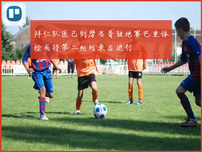 拜仁队医已到摩洛哥驻地赛巴里体检或待第二轮结束后进行