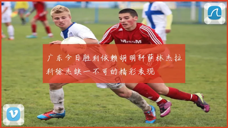 广东今日胜利依赖胡明轩萨林杰拉科徐杰缺一不可的精彩表现