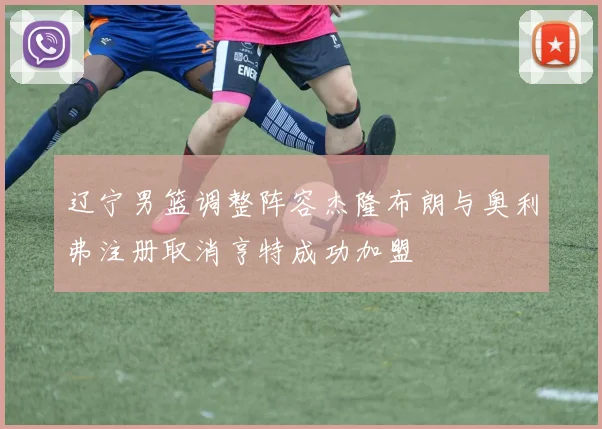 辽宁男篮调整阵容杰隆布朗与奥利弗注册取消亨特成功加盟