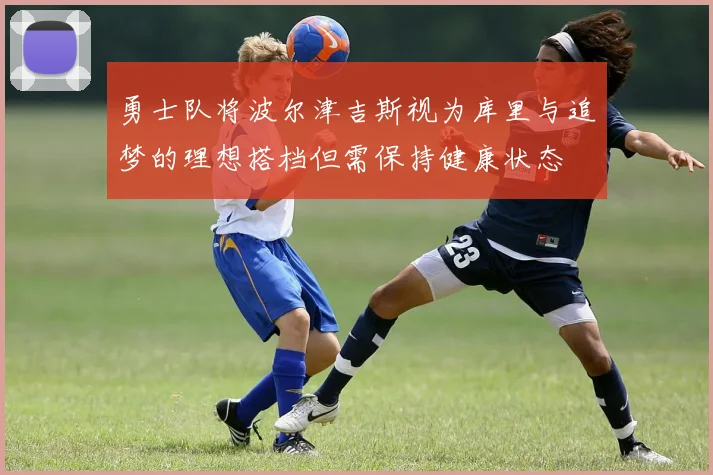 勇士队将波尔津吉斯视为库里与追梦的理想搭档但需保持健康状态