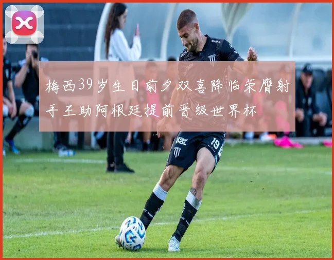 梅西39岁生日前夕双喜降临荣膺射手王助阿根廷提前晋级世界杯