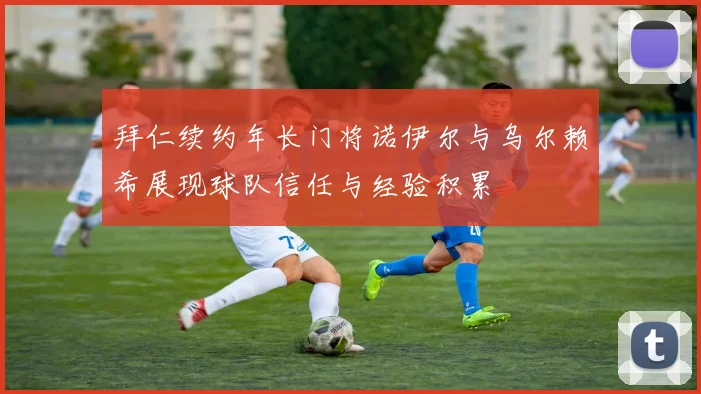 拜仁续约年长门将诺伊尔与乌尔赖希展现球队信任与经验积累