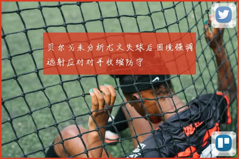 贝尔戈米分析尤文失球后困境强调远射应对对手收缩防守