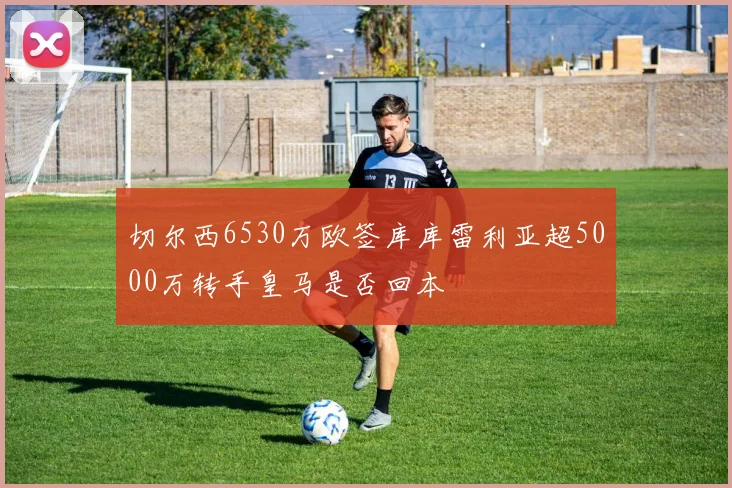切尔西6530万欧签库库雷利亚超5000万转手皇马是否回本