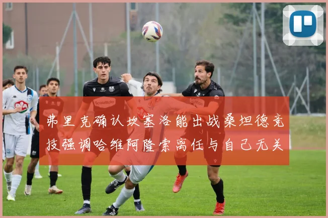 弗里克确认坎塞洛能出战桑坦德竞技强调哈维阿隆索离任与自己无关