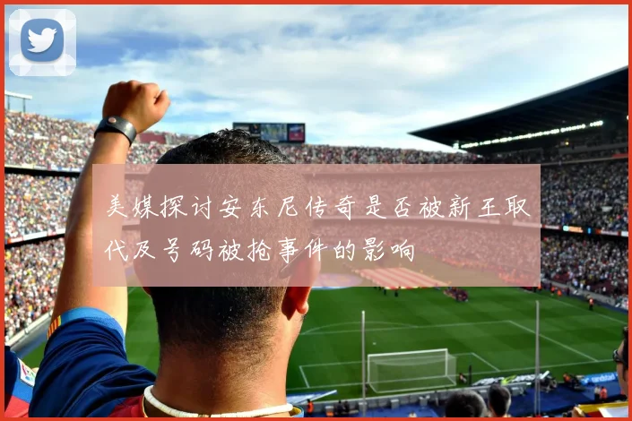 美媒探讨安东尼传奇是否被新王取代及号码被抢事件的影响