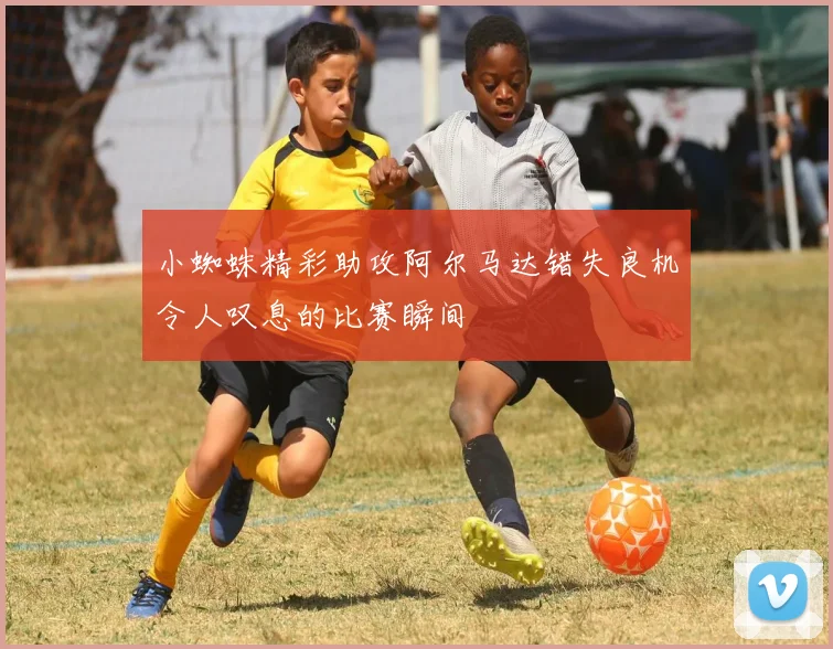 小蜘蛛精彩助攻阿尔马达错失良机令人叹息的比赛瞬间