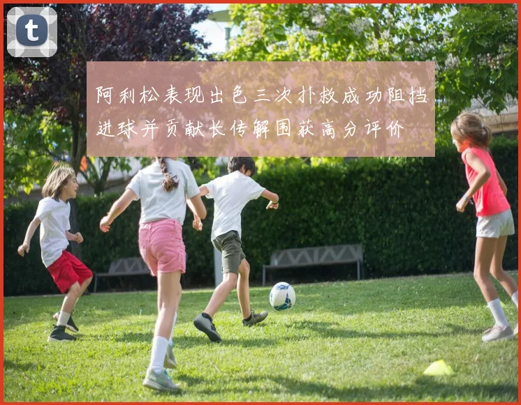 阿利松表现出色三次扑救成功阻挡进球并贡献长传解围获高分评价