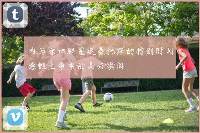 内马尔回顾重返桑托斯的特别时刻感慨生命中的美好瞬间