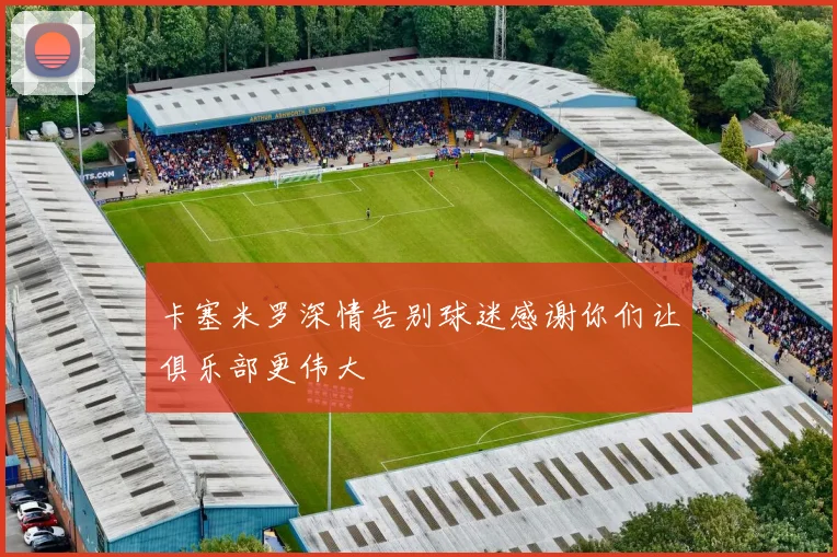 卡塞米罗深情告别球迷感谢你们让俱乐部更伟大