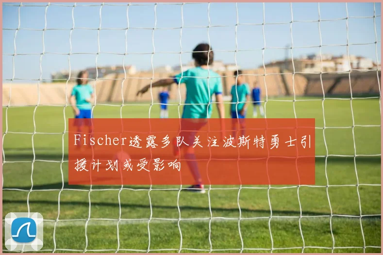 Fischer透露多队关注波斯特勇士引援计划或受影响