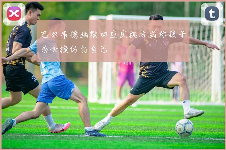 巴尔韦德幽默回应庆祝方式称孩子或会模仿打自己