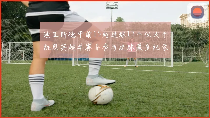 迪亚斯德甲前15轮进球17个仅次于凯恩英超单赛季参与进球最多纪录为18个