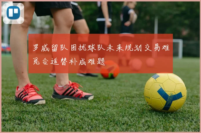 罗威留队困扰球队未来规划交易难觅合适替补成难题