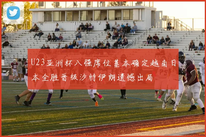 U23亚洲杯八强席位基本确定越南日本全胜晋级沙特伊朗遗憾出局