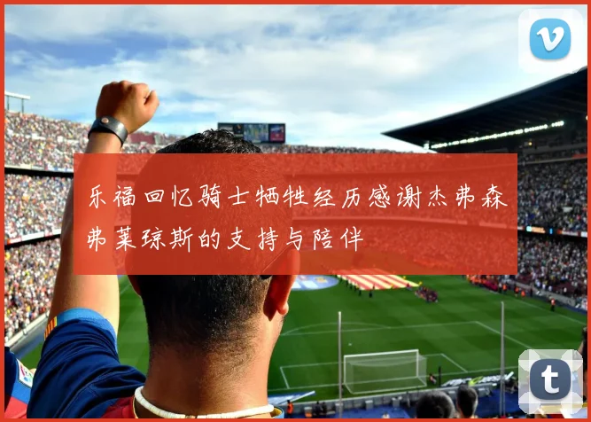 乐福回忆骑士牺牲经历感谢杰弗森弗莱琼斯的支持与陪伴