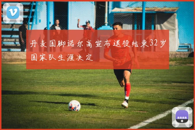丹麦国脚诺尔高宣布退役结束32岁国家队生涯决定